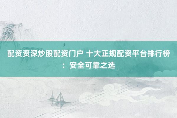 配资资深炒股配资门户 十大正规配资平台排行榜：安全可靠之选
