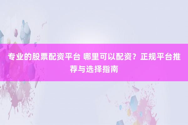 专业的股票配资平台 哪里可以配资？正规平台推荐与选择指南