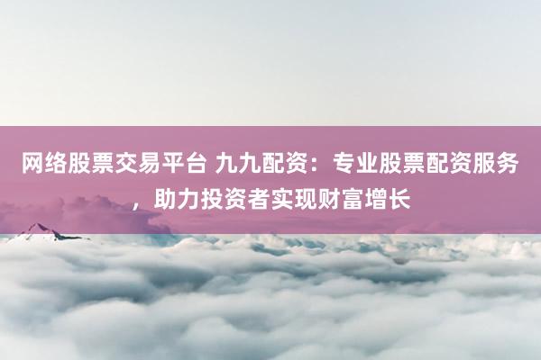 网络股票交易平台 九九配资：专业股票配资服务，助力投资者实现财富增长
