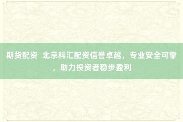 期货配资  北京科汇配资信誉卓越，专业安全可靠，助力投资者稳步盈利