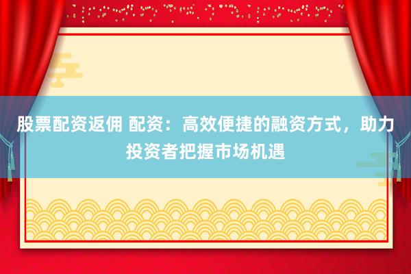股票配资返佣 配资：高效便捷的融资方式，助力投资者把握市场机遇