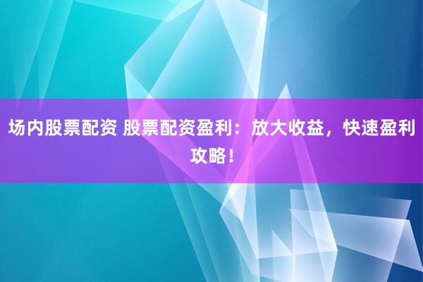 场内股票配资 股票配资盈利：放大收益，快速盈利攻略！
