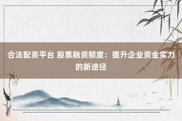 合法配资平台 股票融资额度：提升企业资金实力的新途径