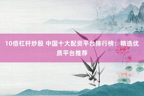 10倍杠杆炒股 中国十大配资平台排行榜：精选优质平台推荐