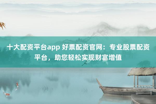 十大配资平台app 好票配资官网：专业股票配资平台，助您轻松实现财富增值