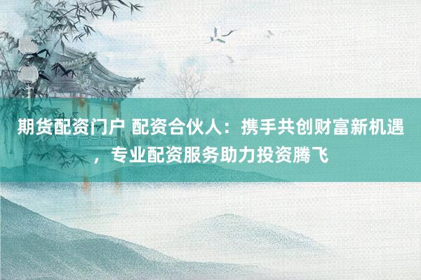 期货配资门户 配资合伙人：携手共创财富新机遇，专业配资服务助力投资腾飞