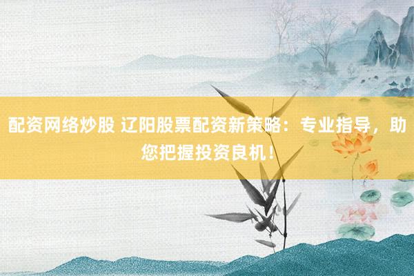 配资网络炒股 辽阳股票配资新策略：专业指导，助您把握投资良机！