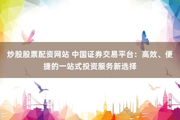 炒股股票配资网站 中国证券交易平台：高效、便捷的一站式投资服务新选择