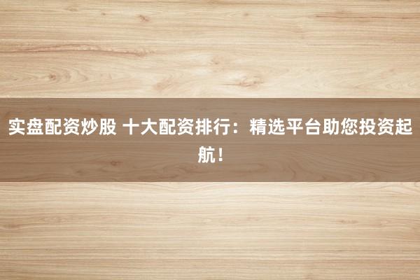 实盘配资炒股 十大配资排行：精选平台助您投资起航！
