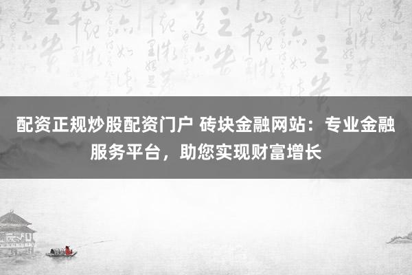 配资正规炒股配资门户 砖块金融网站：专业金融服务平台，助您实现财富增长