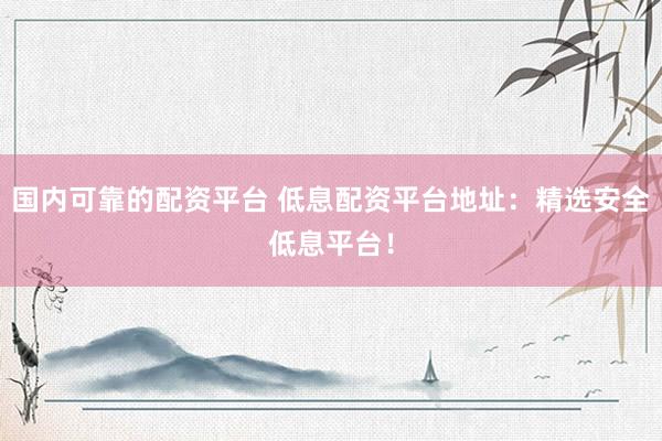 国内可靠的配资平台 低息配资平台地址：精选安全低息平台！