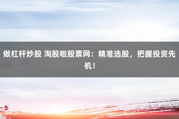 做杠杆炒股 淘股啦股票网：精准选股，把握投资先机！