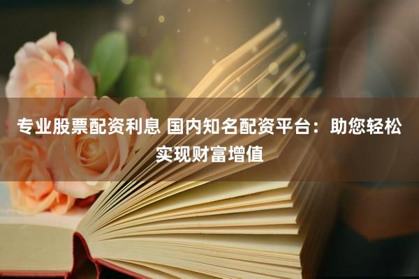 专业股票配资利息 国内知名配资平台：助您轻松实现财富增值