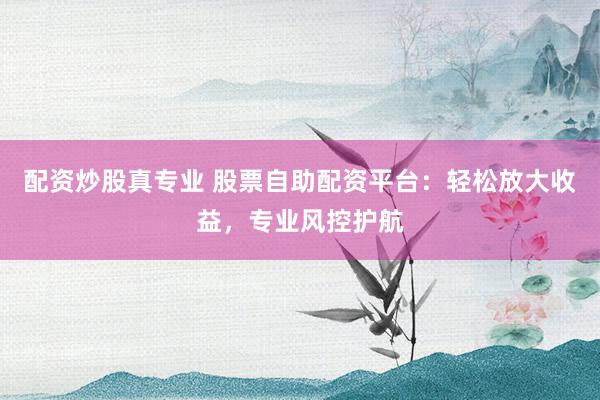 配资炒股真专业 股票自助配资平台：轻松放大收益，专业风控护航