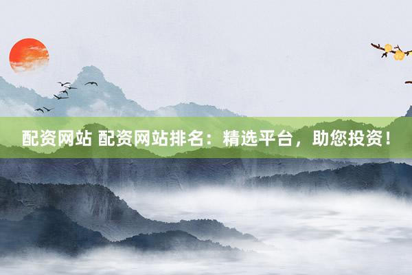 配资网站 配资网站排名：精选平台，助您投资！