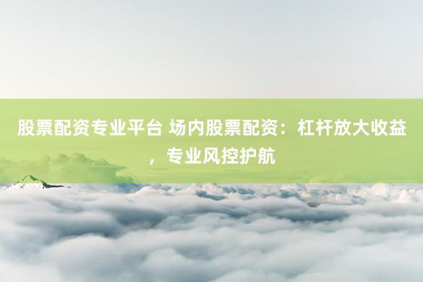 股票配资专业平台 场内股票配资：杠杆放大收益，专业风控护航