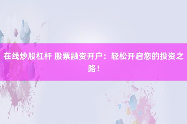 在线炒股杠杆 股票融资开户：轻松开启您的投资之路！