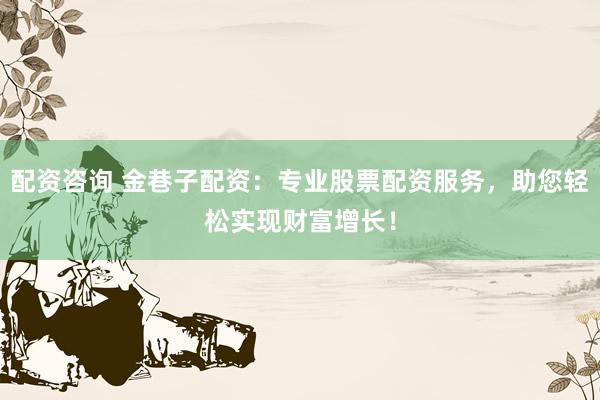 配资咨询 金巷子配资：专业股票配资服务，助您轻松实现财富增长！