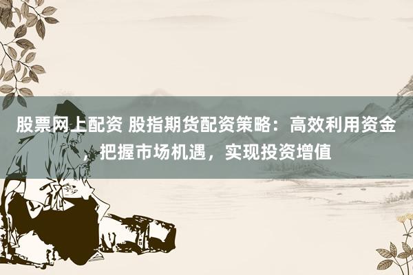 股票网上配资 股指期货配资策略：高效利用资金，把握市场机遇，实现投资增值