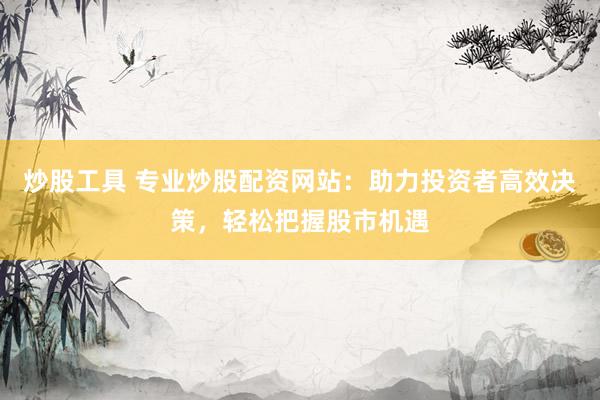 炒股工具 专业炒股配资网站：助力投资者高效决策，轻松把握股市机遇
