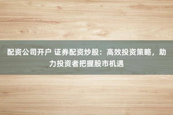 配资公司开户 证券配资炒股：高效投资策略，助力投资者把握股市机遇