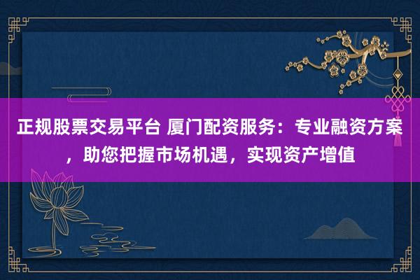 正规股票交易平台 厦门配资服务：专业融资方案，助您把握市场机遇，实现资产增值
