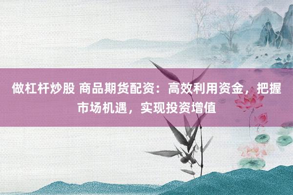做杠杆炒股 商品期货配资：高效利用资金，把握市场机遇，实现投资增值