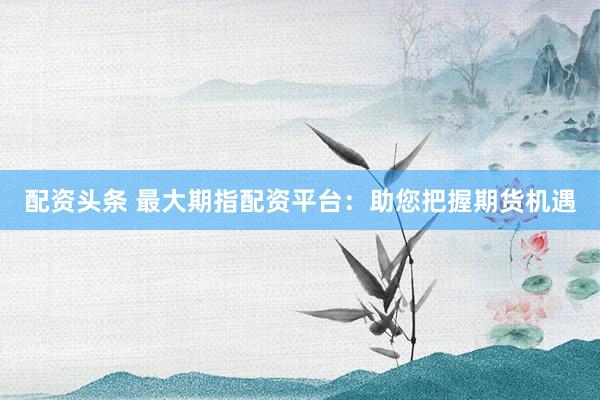 配资头条 最大期指配资平台：助您把握期货机遇