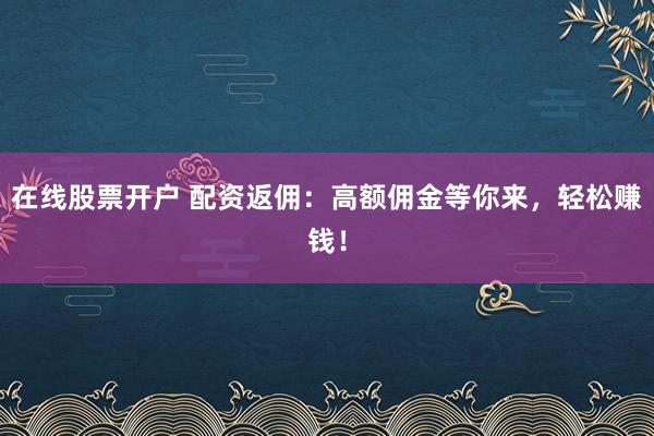 在线股票开户 配资返佣：高额佣金等你来，轻松赚钱！