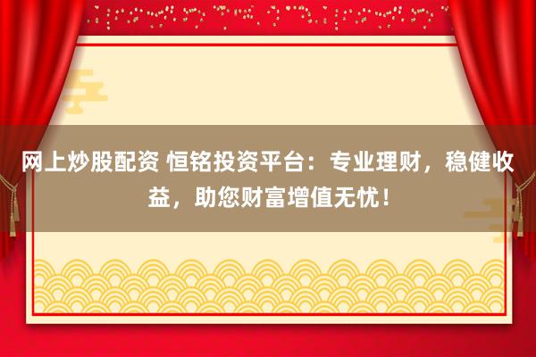 网上炒股配资 恒铭投资平台：专业理财，稳健收益，助您财富增值无忧！