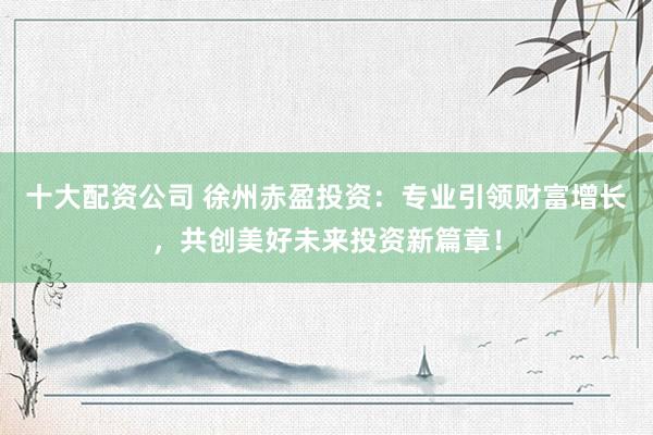 十大配资公司 徐州赤盈投资：专业引领财富增长，共创美好未来投资新篇章！