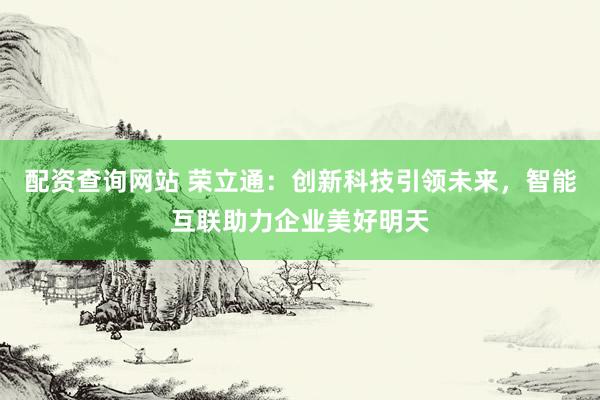 配资查询网站 荣立通：创新科技引领未来，智能互联助力企业美好明天