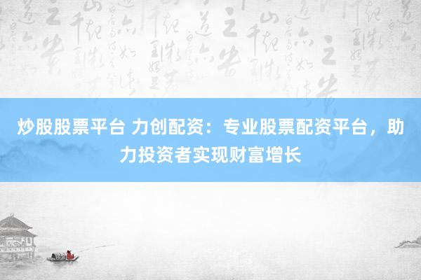 炒股股票平台 力创配资：专业股票配资平台，助力投资者实现财富增长