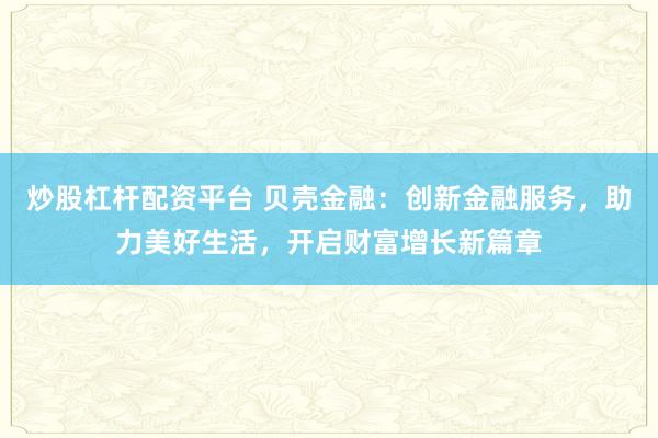 炒股杠杆配资平台 贝壳金融：创新金融服务，助力美好生活，开启财富增长新篇章