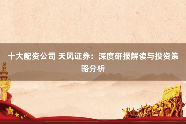 十大配资公司 天风证券：深度研报解读与投资策略分析