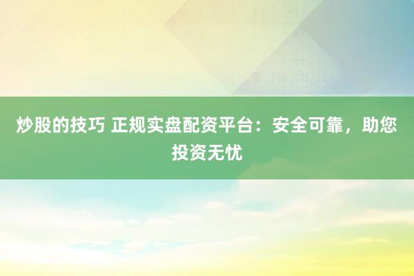 炒股的技巧 正规实盘配资平台：安全可靠，助您投资无忧