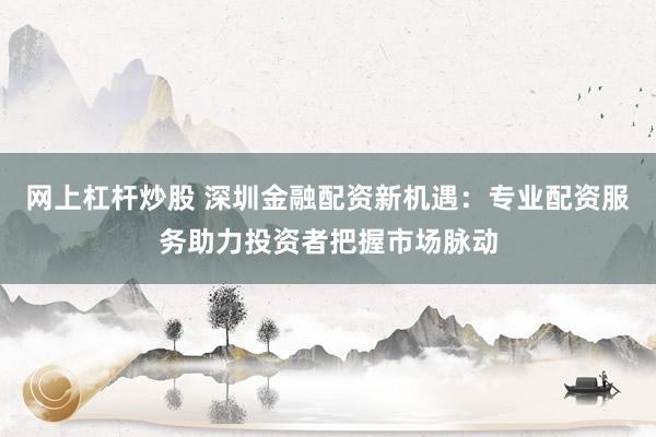 网上杠杆炒股 深圳金融配资新机遇：专业配资服务助力投资者把握市场脉动