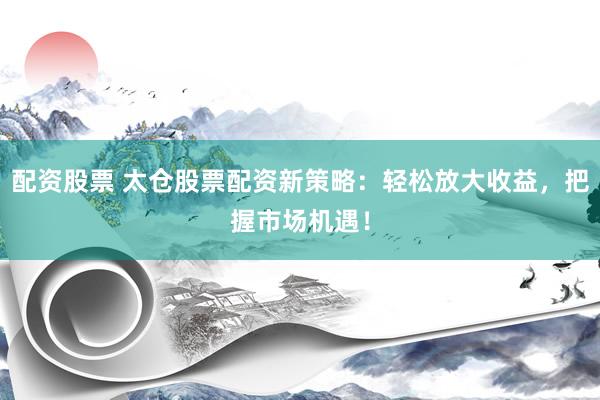 配资股票 太仓股票配资新策略：轻松放大收益，把握市场机遇！