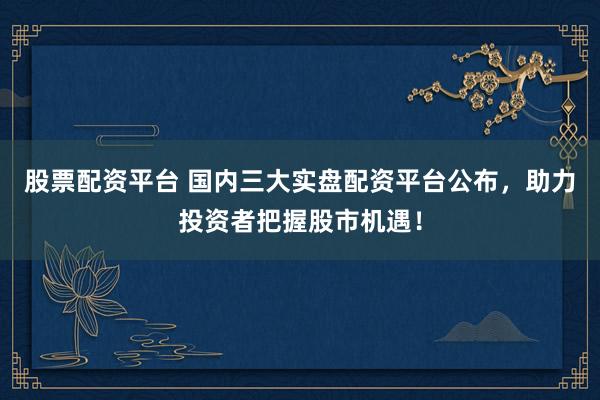 股票配资平台 国内三大实盘配资平台公布，助力投资者把握股市机遇！