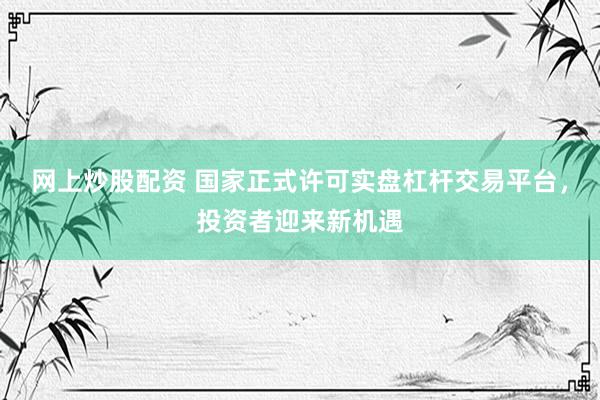 网上炒股配资 国家正式许可实盘杠杆交易平台，投资者迎来新机遇