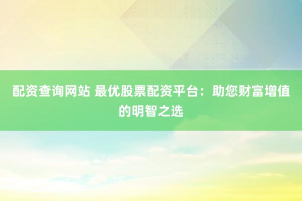 配资查询网站 最优股票配资平台：助您财富增值的明智之选