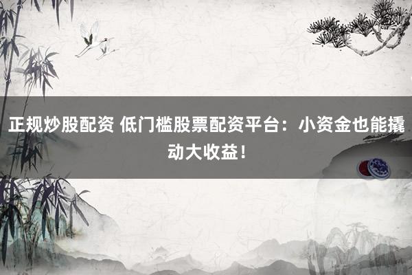 正规炒股配资 低门槛股票配资平台：小资金也能撬动大收益！