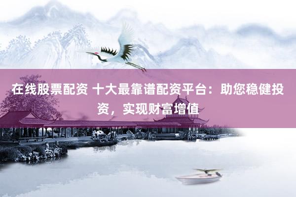 在线股票配资 十大最靠谱配资平台：助您稳健投资，实现财富增值