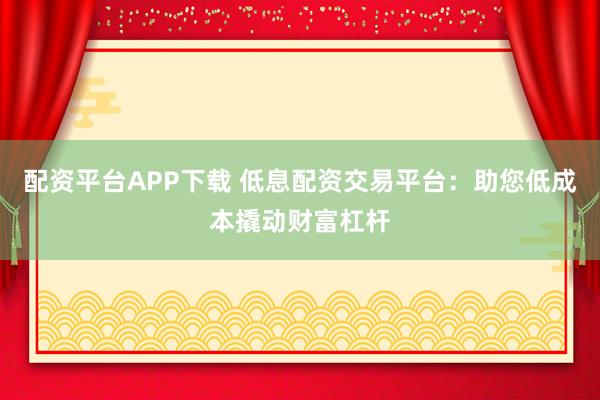 配资平台APP下载 低息配资交易平台：助您低成本撬动财富杠杆