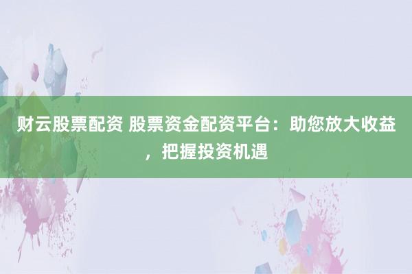 财云股票配资 股票资金配资平台：助您放大收益，把握投资机遇