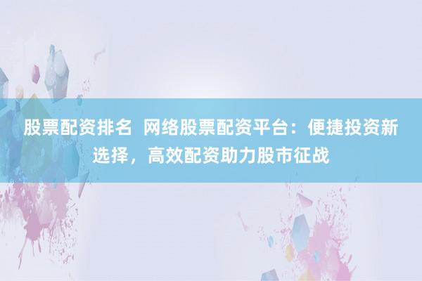 股票配资排名  网络股票配资平台：便捷投资新选择，高效配资助力股市征战