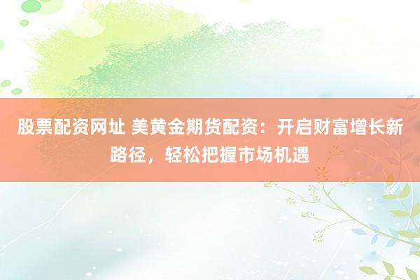 股票配资网址 美黄金期货配资：开启财富增长新路径，轻松把握市场机遇