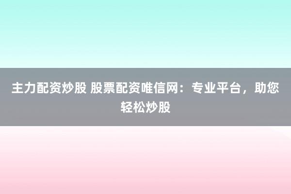 主力配资炒股 股票配资唯信网：专业平台，助您轻松炒股