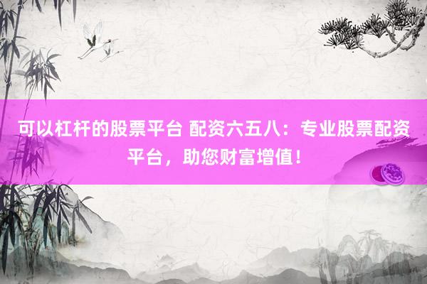 可以杠杆的股票平台 配资六五八：专业股票配资平台，助您财富增值！