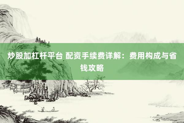 炒股加杠杆平台 配资手续费详解：费用构成与省钱攻略